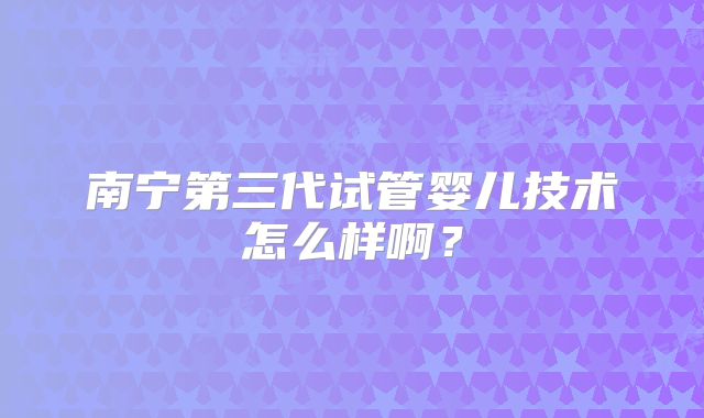 南宁第三代试管婴儿技术怎么样啊?