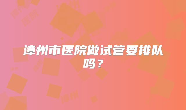漳州市医院做试管要排队吗？