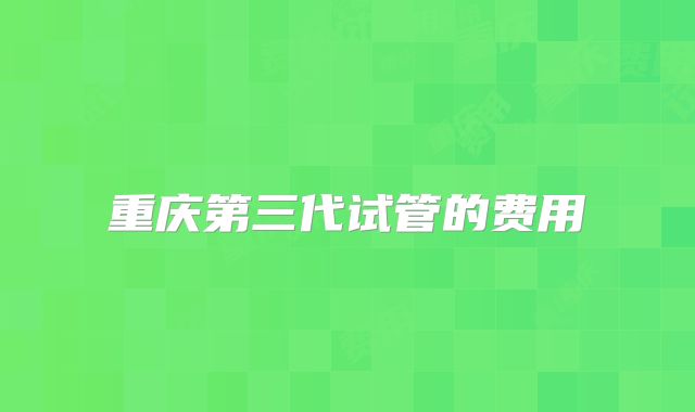 重庆第三代试管的费用