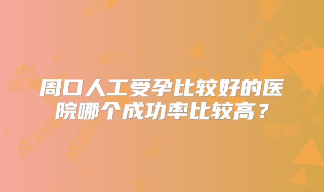 周口人工受孕比较好的医院哪个成功率比较高？