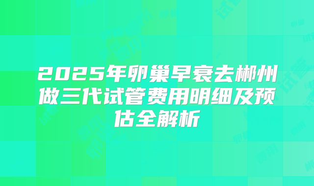 2025年卵巢早衰去郴州做三代试管费用明细及预估全解析