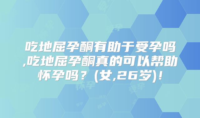 吃地屈孕酮有助于受孕吗,吃地屈孕酮真的可以帮助怀孕吗?(女,26岁)!