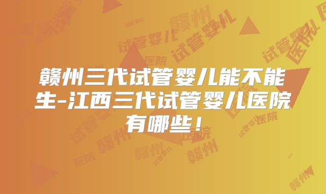 赣州三代试管婴儿能不能生-江西三代试管婴儿医院有哪些！