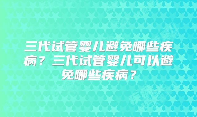 三代试管婴儿避免哪些疾病？三代试管婴儿可以避免哪些疾病？
