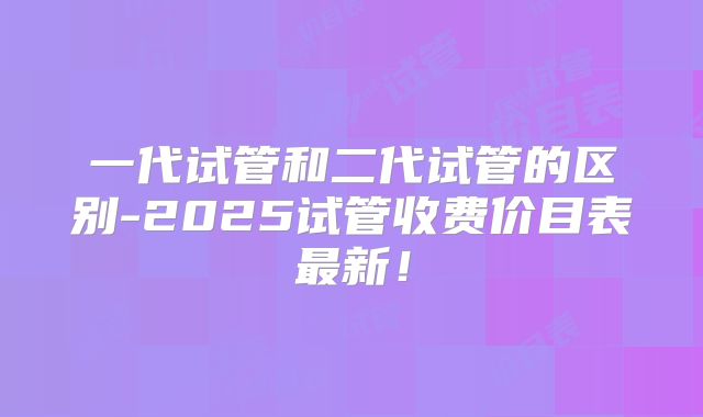一代试管和二代试管的区别-2025试管收费价目表最新!