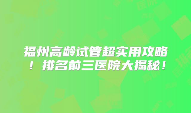 福州高龄试管超实用攻略！排名前三医院大揭秘！