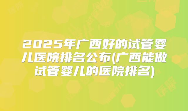 2025年广西好的试管婴儿医院排名公布(广西能做试管婴儿的医院排名)