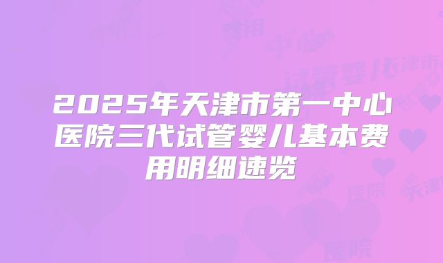 2025年天津市第一中心医院三代试管婴儿基本费用明细速览