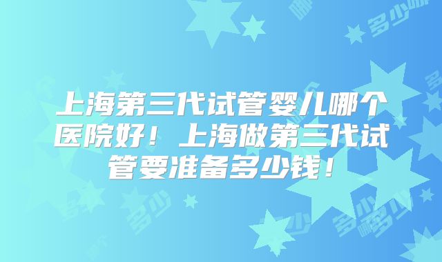 上海第三代试管婴儿哪个医院好!上海做第三代试管要准备多少钱!