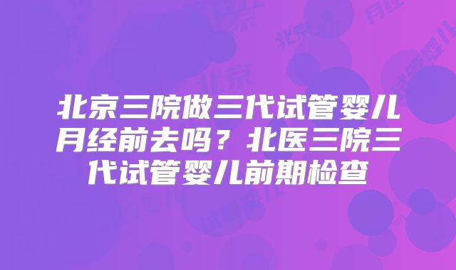 北京三院做三代试管婴儿月经前去吗？北医三院三代试管婴儿前期检查