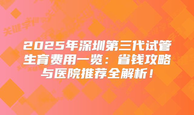 2025年深圳第三代试管生育费用一览:省钱攻略与医院推荐全解析!