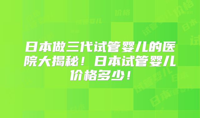 日本做三代试管婴儿的医院大揭秘!日本试管婴儿价格多少!