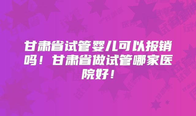 甘肃省试管婴儿可以报销吗！甘肃省做试管哪家医院好！
