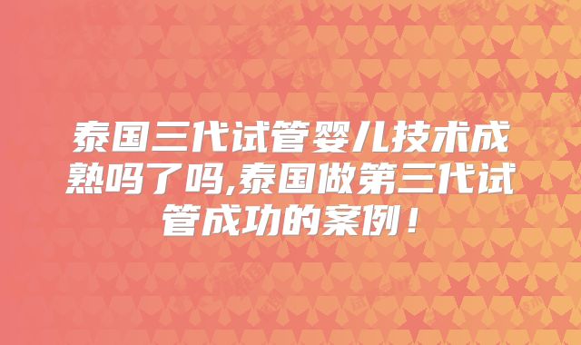 泰国三代试管婴儿技术成熟吗了吗,泰国做第三代试管成功的案例！