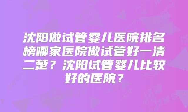 沈阳做试管婴儿医院排名榜哪家医院做试管好一清二楚?沈阳试管婴儿比较好的医院?