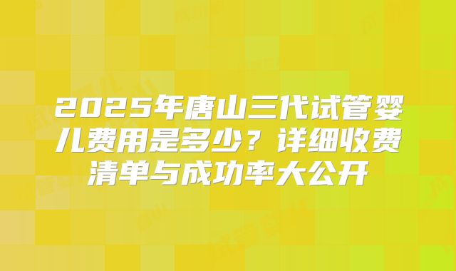 2025年唐山三代试管婴儿费用是多少?详细收费清单与成功率大公开