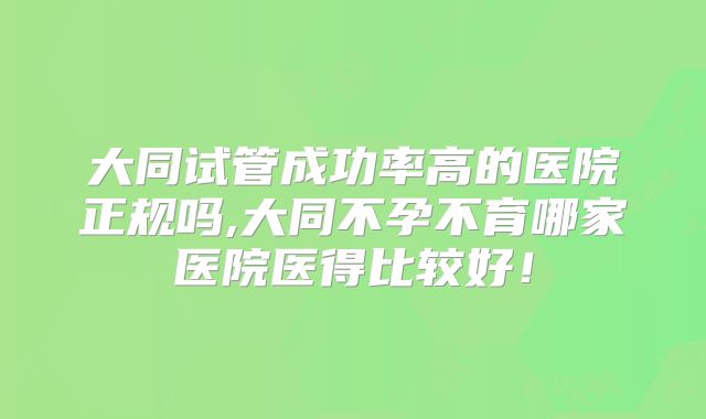 大同试管成功率高的医院正规吗,大同不孕不育哪家医院医得比较好！