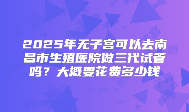 2025年无子宫可以去南昌市生殖医院做三代试管吗？大概要花费多少钱