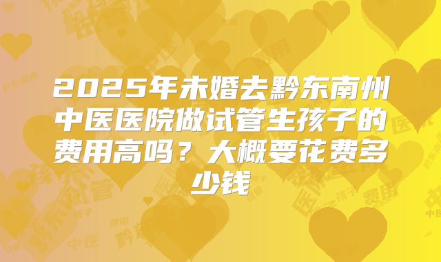 2025年未婚去黔东南州中医医院做试管生孩子的费用高吗?大概要花费多少钱