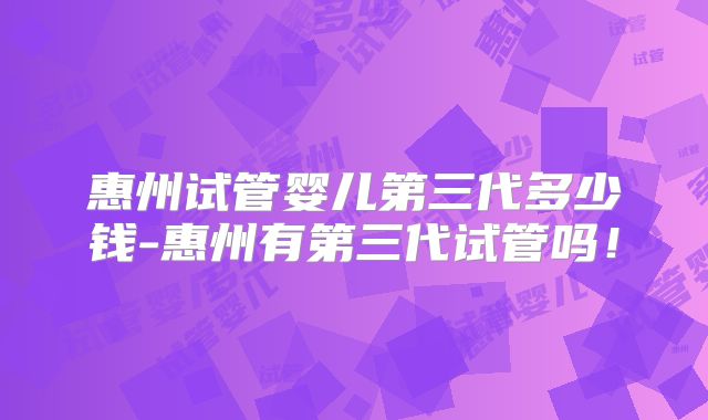 惠州试管婴儿第三代多少钱-惠州有第三代试管吗!