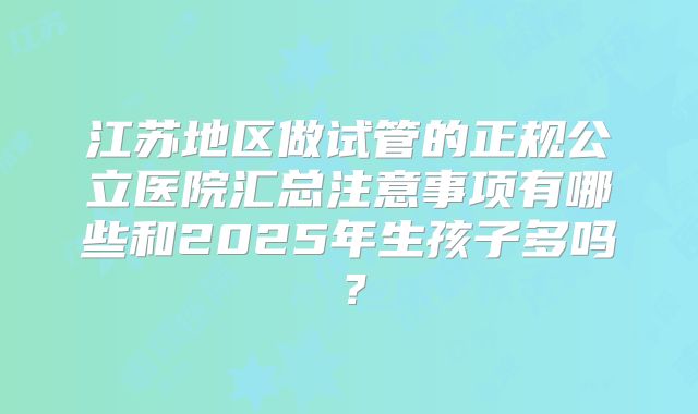 江苏地区做试管的正规公立医院汇总注意事项有哪些和2025年生孩子多吗？