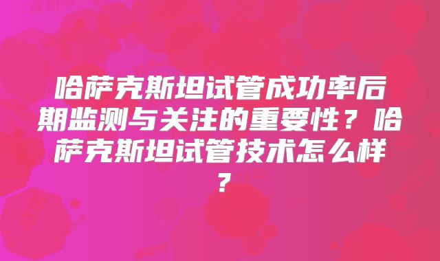 哈萨克斯坦试管成功率后期监测与关注的重要性?哈萨克斯坦试管技术怎么样?
