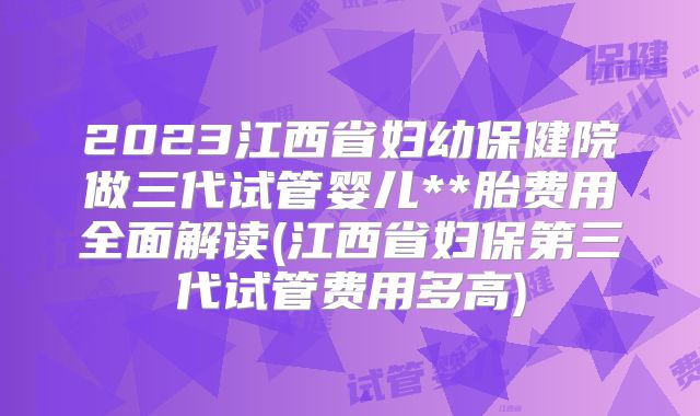 2023江西省妇幼保健院做三代试管婴儿**胎费用全面解读(江西省妇保第三代试管费用多高)