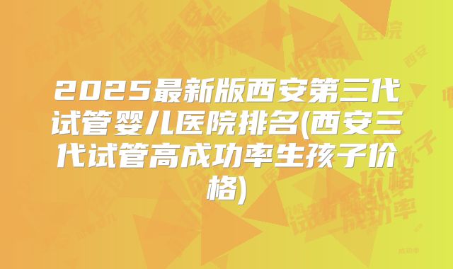2025最新版西安第三代试管婴儿医院排名(西安三代试管高成功率生孩子价格)