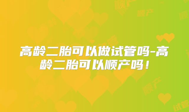高龄二胎可以做试管吗-高龄二胎可以顺产吗！