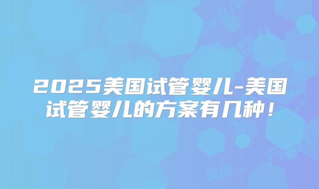 2025美国试管婴儿-美国试管婴儿的方案有几种!