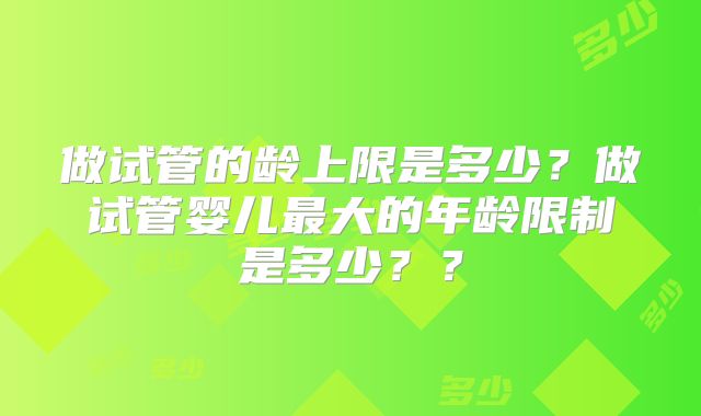 做试管的龄上限是多少？做试管婴儿最大的年龄限制是多少？？