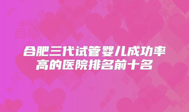 合肥三代试管婴儿成功率高的医院排名前十名