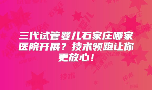 三代试管婴儿石家庄哪家医院开展？技术领跑让你更放心！