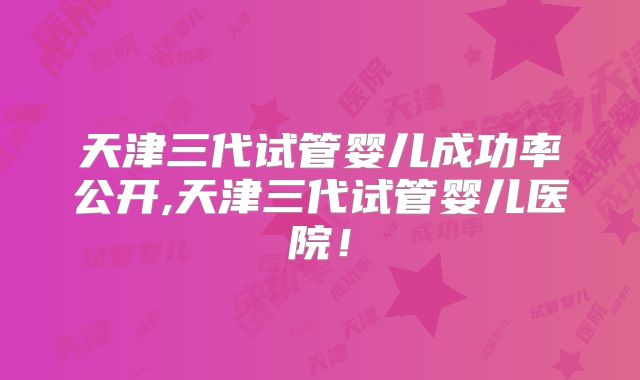天津三代试管婴儿成功率公开,天津三代试管婴儿医院！