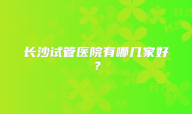 长沙试管医院有哪几家好？