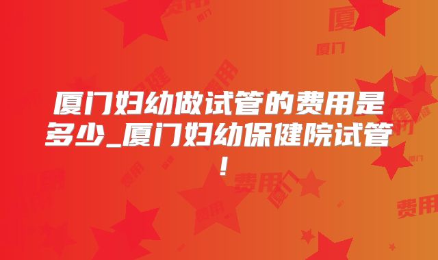 厦门妇幼做试管的费用是多少_厦门妇幼保健院试管！