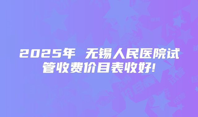 2025年 无锡人民医院试管收费价目表收好!