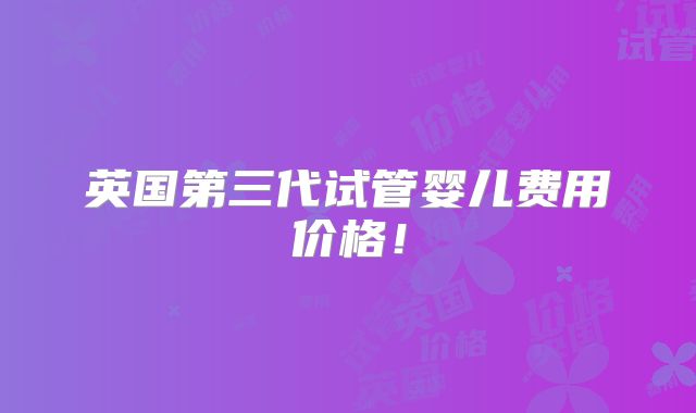 英国第三代试管婴儿费用价格!