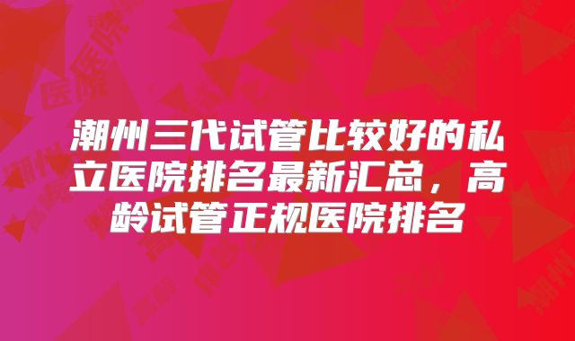 潮州三代试管比较好的私立医院排名最新汇总,高龄试管正规医院排名