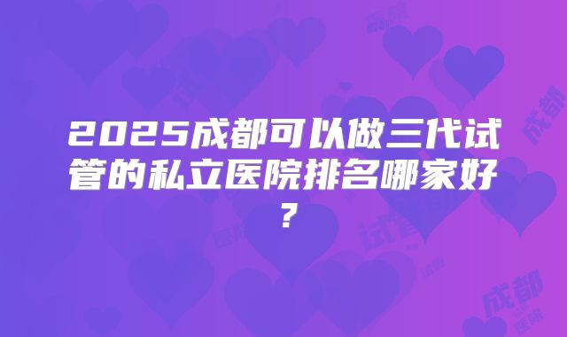 2025成都可以做三代试管的私立医院排名哪家好?