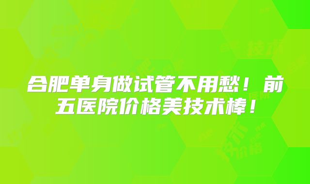 合肥单身做试管不用愁!前五医院价格美技术棒!