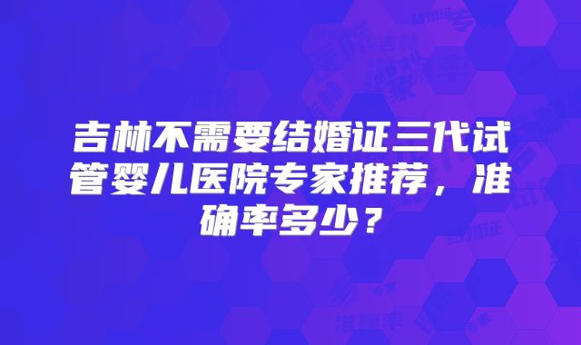 吉林不需要结婚证三代试管婴儿医院专家推荐,准确率多少?