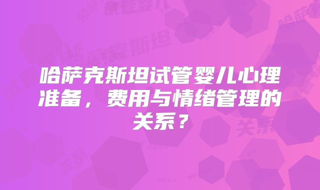 哈萨克斯坦试管婴儿心理准备,费用与情绪管理的关系?