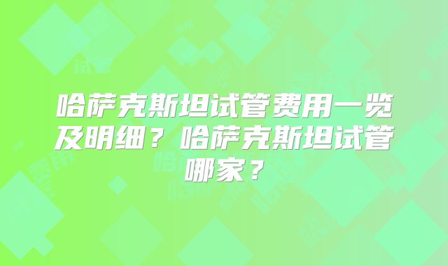 哈萨克斯坦试管费用一览及明细?哈萨克斯坦试管哪家?