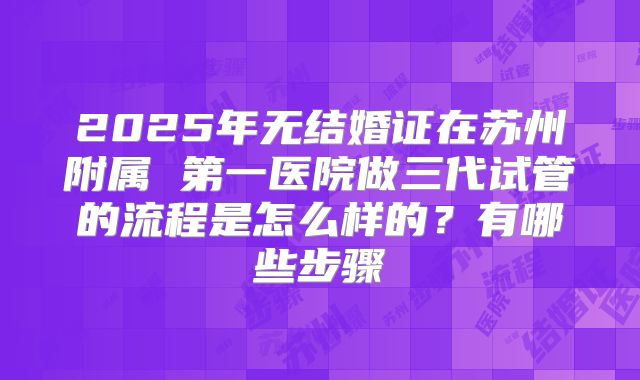 2025年无结婚证在苏州附属 第一医院做三代试管的流程是怎么样的？有哪些步骤