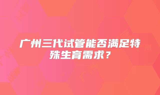 广州三代试管能否满足特殊生育需求？