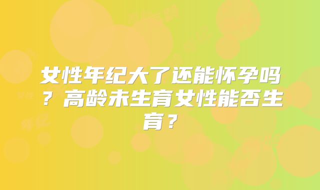 女性年纪大了还能怀孕吗?高龄未生育女性能否生育?