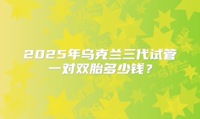 2025年乌克兰三代试管一对双胎多少钱？