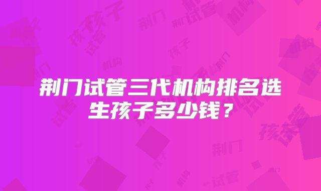 荆门试管三代机构排名选生孩子多少钱？