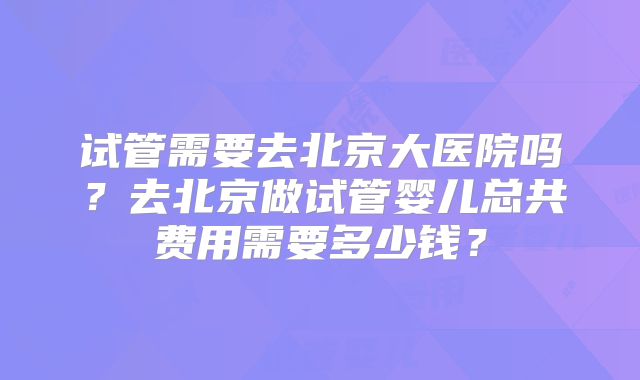 试管需要去北京大医院吗？去北京做试管婴儿总共费用需要多少钱？